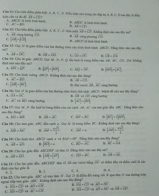 Cho bốn điểm phân biệt A, B, C, D. Điều kiện nào trong các đáp án A, B, C, D sau đây là điều
kiện cần và đù đề vector AB=vector CD
A. ABCD là hình bình hành. B. ABDC là hình bình hành.
C. AC=BD. D. AB=CD.
Câu 12: Cho bốn điểm phân biệt A, B, C, D thỏa mãn overline AB=overline CD. Khẳng định nào sau đây sai?
A. vector AB cùng hướng vector CD. B. overline AB cùng phương vector CD.
C. |vector AB|=|vector CD|. D. ABCD là hình bình hành.
Câu 13: Gọi O là giao điểm của hai đường chéo của hình bình hành ABCD. Đẳng thức nào sau đây
sai?
A. vector AB=vector DC. B. vector OB=vector DO. C. overline OA=overline OC. D. overline CB=overline DA.
Câu 14: Cho tứ giác ABCD. Gọi M, N, P, Q lần lượt là trung điểm của AB, BC, CD, DA. Khẳng
định nào sau đây sai?
A. vector MN=vector QP. B. |vector QP|=|vector MN|. C. vector MQ=vector NP. D. |vector MN|=|vector AC|.
Câu 15: Cho hình vuông ABCD. Khẳng định nào sau đây đúng?
A. overline AC=overline BD.
B. overline AB=overline CD.
C. |vector AB|=|vector BC|. cùng hướng.
D. Hai vecto vector AB,vector AC
Câu 16: Gọi O là giao điểm của hai đường chéo hình chữ nhật ABCD. Mệnh đề nào sau đây đúng?
A. vector OA=vector OC. B. overline OB và overline OD cùng hướng.
C. overline AC và overline BD cùng hướng. D. |vector AC|=|vector BD|.
Câu 17: Gọi M, N lần lượt là trung điểm của các cạnh AB, AC của tam giác đều ABC . Đẳng thức nào
sau đây đúng?
A. vector MA=vector MB. B. vector AB=vector AC. C. overline MN=overline BC. D. |vector BC|=2|vector MN|.
Câu 18: Cho tam giác ABC đều cạnh a . Gọi M là trung điểm BC . Khẳng định nào sau đây đúng?
A. overline MB=overline MC. B. overline AM= asqrt(3)/2 . C. overline AM=a. D. |overline AM|= asqrt(3)/2 .
Câu 19: Cho hình thoi ABCD cạnh a và BAD=60° *  . Đẳng thức nào sau đây đúng?
A. overline AB=overline AD. B. |overline BD|=a. C. overline BD=overline AC. D. overline BC=overline DA.
Câu 20: Cho lục giác đều ABCDEF có tâm O. Đằng thức nào sau đây sai?
A. vector AB=vector ED. B. |vector AB|=|vector AF|. C. vector OD=vector BC. D. overline OB=overline OE.
Câu 21: Cho lục giác đều ABCDEF tâm O. Số các vectơ bằng overline OC có điểm đầu và điểm cuối là các
đính của lục giác là C. 4. D. 6.
A. 2. B. 3.
Câu 22: Cho tam giác ABC có trực tâm H. Gọi D là điểm đối xứng với B qua tâm O của đường tròn
ngoại tiếp tam giác ABC . Khẳng định nào sau đây đúng?
A. overline HA=overline CD và vector AD=vector CH. B. vector HA=vector CD và overline AD=overline HC.
C. overline HA=overline CD và vector AC=vector CH. D. overline HA=overline CD và overline AD=overline HC vả overline OB=overline OD.