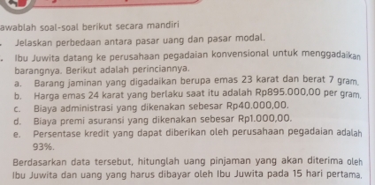 awablah soal-soal berikut secara mandiri 
Jelaskan perbedaan antara pasar uang dan pasar modal. 
Ibu Juwita datang ke perusahaan pegadaian konvensional untuk menggadaika 
barangnya. Berikut adalah perinciannya. 
a. Barang jaminan yang digadaikan berupa emas 23 karat dan berat 7 gram
b. Harga emas 24 karat yang berlaku saat itu adalah Rp895.000,00 per gram. 
c. Biaya administrasi yang dikenakan sebesar Rp40.000,00. 
d. Biaya premi asuransi yang dikenakan sebesar Rp1.000,00. 
e. Persentase kredit yang dapat diberikan oleh perusahaan pegadaian adalah
93%. 
Berdasarkan data tersebut, hitunglah uang pinjaman yang akan diterima oleh 
Ibu Juwita dan uang yang harus dibayar oleh Ibu Juwita pada 15 hari pertama.