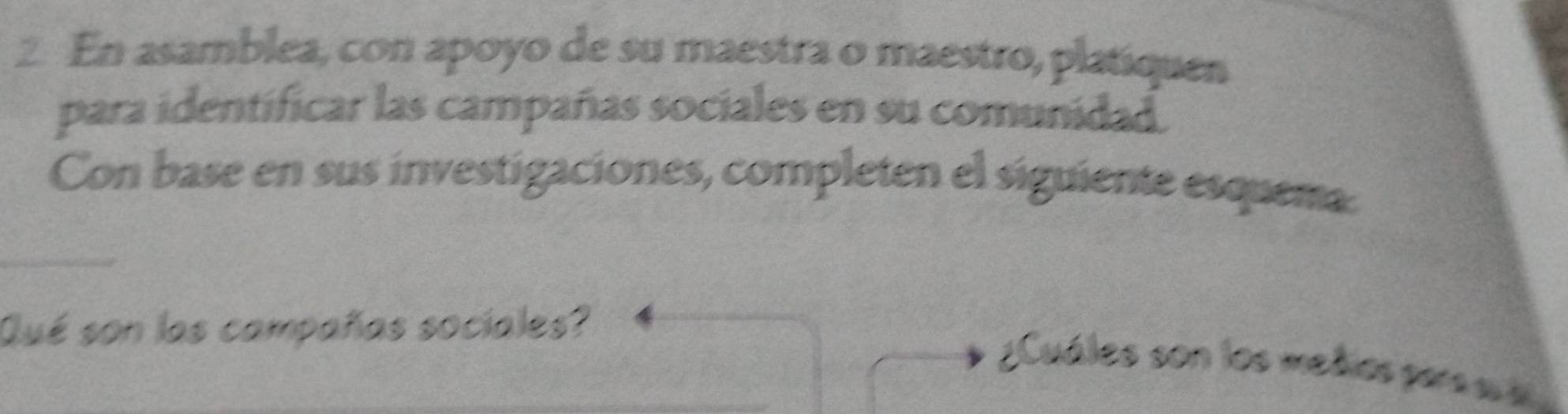 En asamblea, con apoyo de su maestra o maestro, platiquen 
para identificar las campañas sociales en su comunidad. 
Con base en sus investigaciones, completen el siguiente esquema 
_ 
Qué son las campañas sociales? 
_ 
¿Cuáles son los mehos pars s