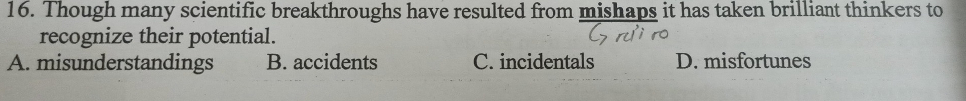 Though many scientific breakthroughs have resulted from mishaps it has taken brilliant thinkers to
recognize their potential.
A. misunderstandings B. accidents C. incidentals D. misfortunes