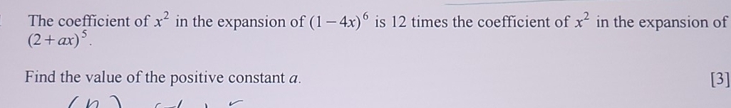 x^2
The coefficient of in the expansion of (1-4x)^6 is 12 times the coefficient of x^2 in the expansion of
(2+ax)^5. 
Find the value of the positive constant a. [3]