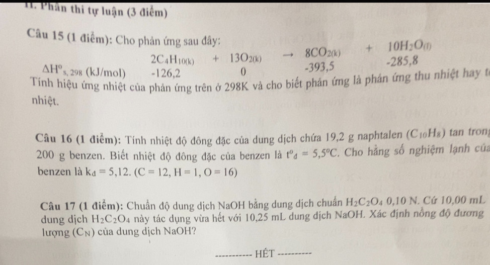 Phần thi tự luận (3 điểm) 
Câu 15 (1 điểm): Cho phản ứng sau đây: to 8CO_2(k)+10H_2O_(i) 2 85.8
2C_4H_10(k)+13O_2(k)
△ H° s, 298 (kJ/mol) -126,2
-393,5
Tính hiệu ứng nhiệt của phản ứng trên ở 298K và cho biết phản ứng là phản ứng thu nhiệt hay t 
nhiệt. 
Câu 16 (1 điểm): Tính nhiệt độ đông đặc của dung dịch chứa 19,2 g naphtalen (C_10H_8) tan tron
200 g benzen. Biết nhiệt độ đông đặc của benzen là t^od=5,5^oC. Cho hằng số nghiệm lạnh của 
benzen là k_d=5,12.(C=12, H=1,O=16)
Câu 17 (1 điểm): Chuẩn độ dung dịch NaOH bằng dung dịch chuẩn H_2C_2O_40,10N. Cứ 10,00 mL
dung djch H_2C_2O_4 này tác dụng vừa hết với 10,25 mL dung dịch NaOH. Xác định nồng độ đương 
lượng (Cụ) của dung dịch NaOH? 
_HÉT_