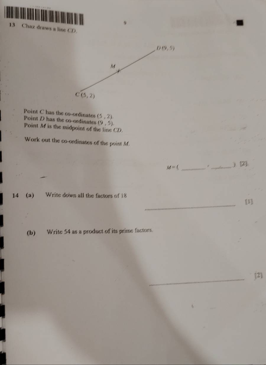 9 
13 Chaz draws a line CD.
D(9,5)
M
C(5,2)
Point C has the co-ordinates (5,2). 
Point D has the co-ordinates (9,5). 
Point M is the midpoint of the line CD. 
Work out the co-ordinates of the point M.
M=  _9_ ) [2] 
14 (a) Write down all the factors of 18
_ 
[1] 
(b) Write 54 as a product of its prime factors. 
_[2]