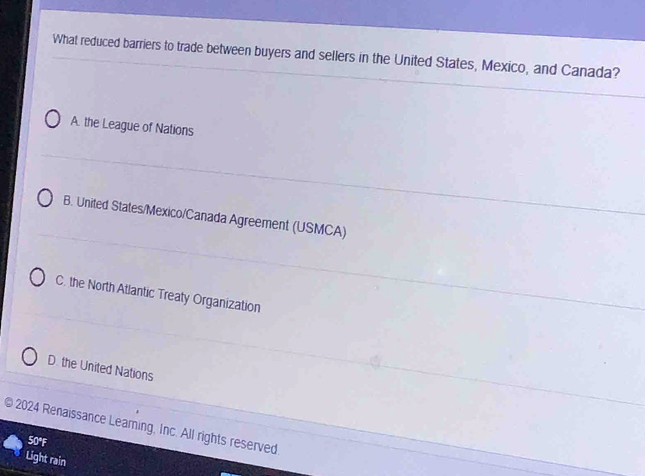 What reduced barriers to trade between buyers and sellers in the United States, Mexico, and Canada?
A. the League of Nations
B. United States/Mexico/Canada Agreement (USMCA)
C. the North Atlantic Treaty Organization
D. the United Nations
2024 Renaissance Leaming, Inc. All rights reserved
50°F
Light rain