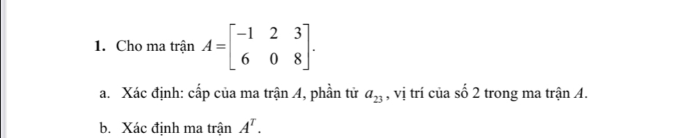 Cho ma trận A=beginbmatrix -1&2&3 6&0&8endbmatrix. 
a. Xác định: cấp của ma trận 4, phần tử , vị trí của số 2 trong ma trận A. a_23
b. Xác định ma trận A^T.