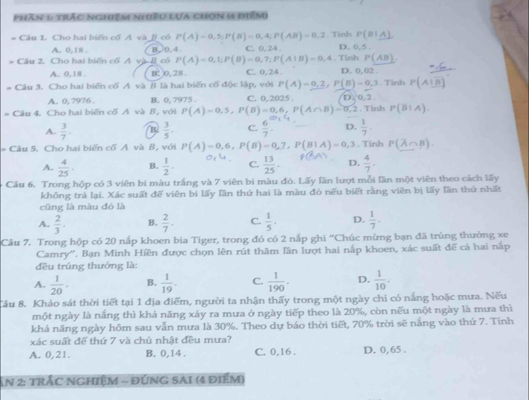 phân 1 trắc nghiệm nhiều Lựa chọn ( điểm
Câu L. Cho hai biến cố A và β có P(A)=0,S;P(B)=0,4;P(AB)=0,2 , Tính P(B1A)
A. 0,18 . B. 0, 4 . C. 0, 24 . D. 0,5 .
Câu 2. Cho hai biến cố A và B có P(A)=0,1;P(B)=0,7;P(A|B)=0,4. Tính P(AB).
A. 0,18 , B: 0, 28 . C. 0,24 . D. 0, 02 .
# Câu 3. Cho hai biến cố A và B là hai biến cố độc lập, với P(A)=0,2,P(B)=0,3. Tinh P(A⊥ overline B)
A. 0,7976 . B. 0,7975 . C. 0, 2025 . D. 0,2.
* Câu 4. Cho hai biến cố A và B, với P(A)=0,5,P(B)=0,6,P(A∩ B)=0,2 , Tính P(overline B|A).
A.  3/7 .  3/5 .  6/7 . D.  1/7 .
B
C.
* Câu 5. Cho hai biến cố A và B, với P(A)=0,6,P(B)=0,7,P(B|A)=0,3. Tính P(overline A∩ B).
D.
A.  4/25 .  1/2 .  13/25 .  4/7 .
B.
C.
Câu 6. Trong hộp có 3 viên bi màu trắng và 7 viên bi màu đỏ. Lấy lần lượt mỗi lần một viên theo cách lấy
không trá lại. Xác suất để viên bí lấy Iần thứ hai là màu đỏ nếu biết rằng viên bị lấy Iần thứ nhất
cũng là màu đỏ là
A.  2/3 .  2/7 .  1/5 ·  1/7 -
B.
C.
D.
Câu 7. Trong hộp có 20 nấp khoen bia Tiger, trong đó có 2 nắp ghi “Chúc mừng bạn đã trúng thưởng xe
Camry''. Bạn Minh Hiền được chọn lên rút thăm lần lượt hai nắp khoen, xác suất để cá hai nắp
đều trúng thưởng là:
D.
A.  1/20 .  1/19 .  1/190 .  1/10 .
B.
C.
Cầu 8. Khảo sát thời tiết tại 1 địa điểm, người ta nhận thấy trong một ngày chi có nắng hoặc mưa. Nếu
một ngày là nắng thì khả năng xảy ra mưa ở ngày tiếp theo là 20%, còn nếu một ngày là mưa thì
khả năng ngày hôm sau vẫn mưa là 30%. Theo dự báo thời tiết, 70% trời sẽ nắng vào thứ 7. Tính
xác suất để thứ 7 và chủ nhật đều mưa?
A. 0,21. B. 0,14 . C. 0,16 . D. 0,65 .
ẤN 2: TRÁC NGHIệM - ĐNG SAI (4 đIểM)