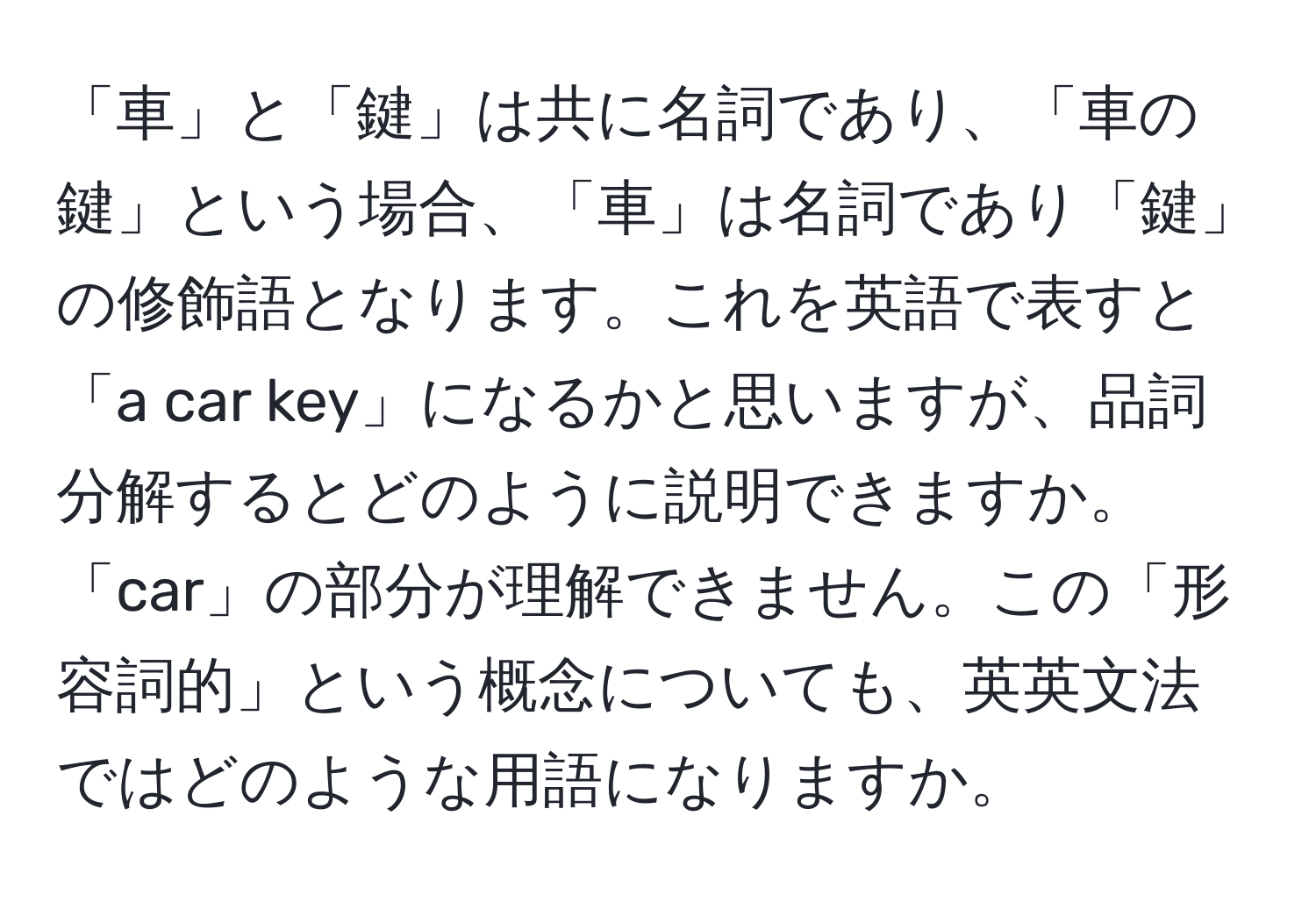 「車」と「鍵」は共に名詞であり、「車の鍵」という場合、「車」は名詞であり「鍵」の修飾語となります。これを英語で表すと「a car key」になるかと思いますが、品詞分解するとどのように説明できますか。「car」の部分が理解できません。この「形容詞的」という概念についても、英英文法ではどのような用語になりますか。