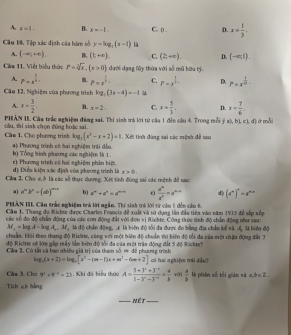 A. x=1. B. x=-1. C. () . x= 1/3 .
D.
Câu 10. Tập xác định của hàm số y=log _2(x-1) là
A. (-∈fty ;+∈fty ). B. (1;+∈fty ). C. (2;+∈fty ). D. (-∈fty ;1).
Câu 11. Viết biểu thức P=sqrt[3](x),(x>0) dưới dạng lũy thừa với số mũ hữu tỷ.
A. P=x^(frac 5)4· P=x^(frac 1)7· P=x^(frac 1)3· D. P=x^(frac 1)12·
B.
C.
Câu 12. Nghiệm của phương trình log _2(3x-4)=-1 là
A. x= 3/2 . B. x=2. C. x= 5/3 . D. x= 7/6 .
PHÀN II. Câu trắc nghiệm đúng sai. Thí sinh trả lời từ câu 1 đến câu 4. Trong mỗi ý a), b), c), d) ở mỗi
câu, thí sinh chọn đúng hoặc sai.
Câu 1. Cho phương trình log _2(x^2-x+2)=1. Xét tính đúng sai các mệnh đề sau
a) Phương trình có hai nghiệm trái dấu.
b) Tổng bình phương các nghiệm là 1 .
c) Phương trình có hai nghiệm phân biệt.
d) Điều kiện xác định của phương trình là x>0.
Câu 2. Cho a,b là các số thực dương. Xét tính đúng sai các mệnh đề sau:
a) a^m.b^n=(ab)^m+n b) a^m+a^n=a^(m+n) c)  a^m/a^n =a^(m-n) (a^m)^n=a^(m.n)
d)
PHÀN III. Câu trắc nghiệm trả lời ngắn. Thí sinh trả lời từ câu 1 đến câu 6.
Câu 1. Thang đọ Richte được Charles Francis đề xuất và sử dụng lần đầu tiên vào năm 1935 để sắp xếp
các số đo độ chấn động của các cơn động đất với đơn vị Richte. Công thức tính độ chấn động như sau:
M_L=log A-log A_a,M_L là độ chấn động, A là biên độ tối đa được đo bằng địa chấn kế và A_0 là biên độ
chuẩn. Hỏi theo thang độ Richte, cùng với một biên độ chuẩn thì biên độ tối đa của một chận động đất 7
độ Richte sẽ lớn gấp mấy lần biên độ tối đa của một trận động đất 5 độ Richte?
Câu 2. Có tất cả bao nhiêu giá trị của tham số m để phương trình
log _3(x+2)=log _3[x^2-(m-1)x+m^2-6m+2] có hai nghiệm trái dấu?
Câu 3. Cho 9^x+9^(-x)=23. Khi đó biểu thức A= (5+3^x+3^(-x))/1-3^x-3^(-x) = a/b  với  a/b  là phân số tối giản và a,b∈ Z.
Tích ab bằng
_Hết_