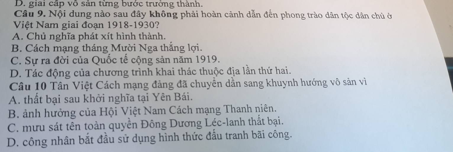 D. giai cấp vô sản từng bước trưởng thành.
Câu 9. Nội dung nào sau đây không phải hoàn cảnh dẫn đến phong trào dân tộc dân chủ ở
Việt Nam giai đoạn 1918-1930?
A. Chủ nghĩa phát xít hình thành.
B. Cách mạng tháng Mười Nga thắng lợi.
C. Sự ra đời của Quốc tế cộng sản năm 1919.
D. Tác động của chương trình khai thác thuộc địa lần thứ hai.
Câu 10 Tân Việt Cách mạng đảng đã chuyền dần sang khuynh hướng vô sản vì
A. thất bại sau khởi nghĩa tại Yên Bái.
B. ảnh hưởng của Hội Việt Nam Cách mạng Thanh niên.
C. mưu sát tên toàn quyền Đông Dương Léc-lanh thất bại.
D. công nhân bắt đầu sử dụng hình thức đấu tranh bãi công.