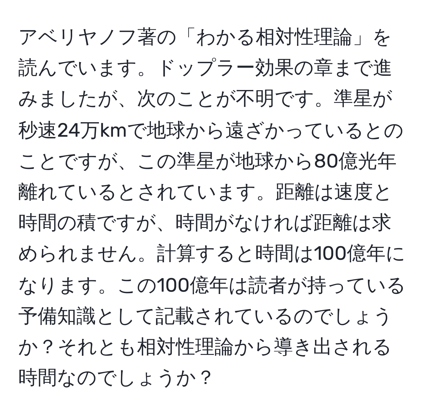 アベリヤノフ著の「わかる相対性理論」を読んでいます。ドップラー効果の章まで進みましたが、次のことが不明です。準星が秒速24万kmで地球から遠ざかっているとのことですが、この準星が地球から80億光年離れているとされています。距離は速度と時間の積ですが、時間がなければ距離は求められません。計算すると時間は100億年になります。この100億年は読者が持っている予備知識として記載されているのでしょうか？それとも相対性理論から導き出される時間なのでしょうか？