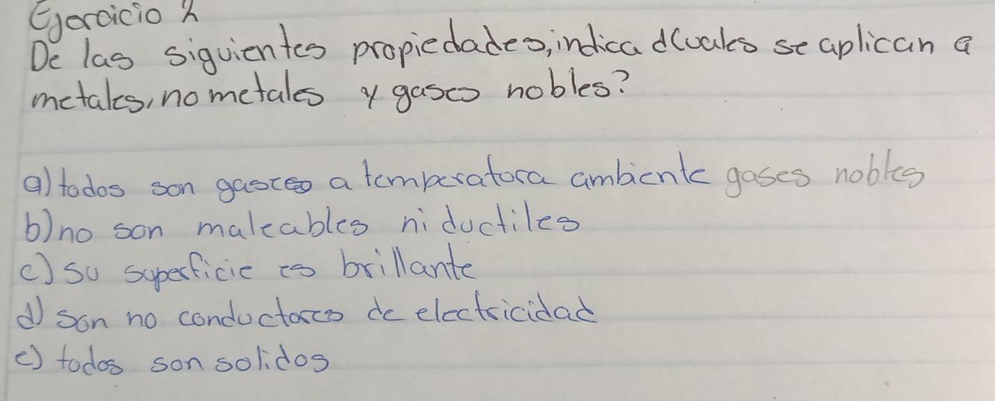 eercicio h
De las siguicntes propiedades, indica dloaks se aplican a
metaks, nometales y gasoo nobles?
a) todos son gaot a temberatora ambienkc goses nobles
b)no son maleables niductiles
c) so superficic is brillante
d son no conductorcs do electricidad
() todos son solidos