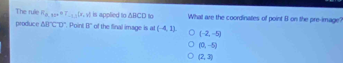 The rule R_0,50circ T_-1,1(x,y) is applied to △ BCD to What are the coordinates of point B on the pre-image?
produce △ B''C''D'. Point B'' of the final image is at (-4,1). (-2,-5)
(0,-5)
(2,3)