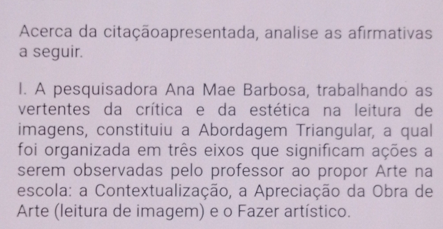 Acerca da citaçãoapresentada, analise as afirmativas 
a seguir. 
I. A pesquisadora Ana Mae Barbosa, trabalhando as 
vertentes da crítica e da estética na leitura de 
imagens, constituiu a Abordagem Triangular, a qual 
foi organizada em três eixos que significam ações a 
serem observadas pelo professor ao propor Arte na 
escola: a Contextualização, a Apreciação da Obra de 
Arte (leitura de imagem) e o Fazer artístico.