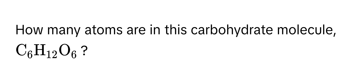 How many atoms are in this carbohydrate molecule, (C_6H_12O_6)?