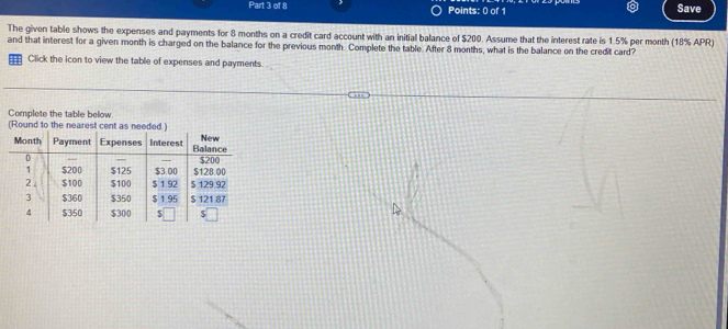 Save 
The given table shows the expenses and payments for 8 months on a credit card account with an initial balance of $200. Assume that the interest rate is 1.5% per month (18% APR) 
and that interest for a given month is charged on the balance for the previous month. Complete the table. After 8 months, what is the balance on the credit card? 
Click the icon to view the table of expenses and payments. 
Complete the table below