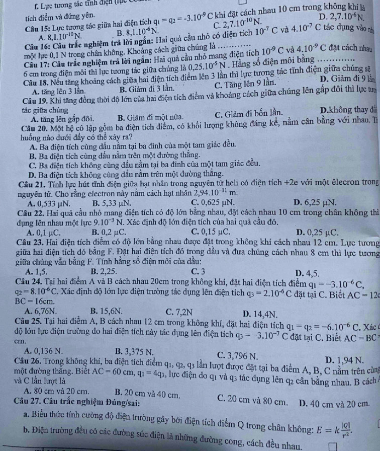 . Lực tương tác tĩnh điện (lực c
tích điểm và đứng yên.
D. 2,7.10^(-6)N.
Câu 15: Lực tương tác giữa hai điện tích q_1=q_2=-3.10^(-9)C C. khi đặt cách nhau 10 cm trong không khí là
2,7.10^(-10)N.
A. 8,1.10^(-10)N. B. 8,1.10^(-6)N.
Câu 16: Câu trắc nghiệm trả lời ngắn: Hai quả cầu nhỏ có điện tích 10^(-7)C và 4.10^(-7)C tác dụng vào nh
một lực 0,1 N trong chân không. Khoảng cách giữa chúng là
Câu 17: Câu trắc nghiệm trả lời ngắn: Hai quả cầu nhỏ mang điện tích 10^(-9)C và 4.10^(-9)C đặt cách nhau
6 cm trong điện môi thì lực tương tác giữa chúng là 0,25.10^(-5)N. Hằng số điện môi bằng_
Câu 18. Nếu tăng khoảng cách giữa hai điện tích điểm lên 3 lần thì lực tương tác tĩnh điện giữa chúng sẽ D. Giảm đi 9 lần
A. tăng lên 3 lần. B. Giảm đi 3 lần. C. Tăng lên 9 lần.
Câu 19. Khi tăng đồng thời độ lớn của hai điện tích điểm và khoảng cách giữa chúng lên gấp đôi thì lực tượ
tác giữa chúng D.không thay đổ
A. tăng lên gấp đôi, B. Giảm đi một nửa. C. Giảm đi bốn lần.
Câu 20. Một hệ cô lập gồm ba điện tích điểm, có khối lượng không đáng kể, nằm cân bằng với nhau. Tỉ
huống nào dưới đầy có thể xảy ra?
A. Ba điện tích cùng dấu nằm tại ba đỉnh của một tam giác đều.
B. Ba điện tích cùng đấu nằm trên một đường thắng.
C. Ba điện tích không cùng đấu nằm tại ba đĩnh của một tam giác đều.
D. Ba điện tích không cùng đấu nằm trên một đường thắng.
Câu 21. Tính lực hút tĩnh điện giữa hạt nhân trong nguyên từ heli có điện tích +2e với một êlecron trong
nguyên tử. Cho rằng electron này nằm cách hạt nhân 2,94.10^(-11)m.
A. 0,533 µN. B. 5,33 µN. C. 0,625 µN. D. 6,25 µN.
Câu 22. Hai quả cầu nhỏ mang điện tích có độ lớn bằng nhau, đặt cách nhau 10 cm trong chân không thì
dụng lên nhau một lực 9.10^(-3)N T. Xác định độ lớn điện tích của hai quả cầu đó.
A. 0,1 µC. B. 0,2 μC. C. 0,15 µC. D. 0,25 µC.
Câu 23. Hai điện tích điểm có độ lớn bằng nhau được đặt trong không khí cách nhau 12 cm. Lực tương
giữa hai điện tích đó bằng F. Đặt hại điện tích đó trong dầu và đưa chúng cách nhau 8 cm thì lực tương
giữa chúng vẫn bằng F. Tính hằng số điện môi của dầu:
A. 1,5. B. 2,25. C. 3 D. 4,5.
Câu 24. Tại hai điểm A và B cách nhau 20cm trong không khí, đặt hai điện tích điểm q_1=-3.10^(-6)C,
q_2=8.10^(-6)C. Xác định độ lớn lực điện trường tác dụng lên điện tích q_3=2.10^(-6)C đặt tại C. Biết AC=12c
BC=16cm.
A. 6,76N. B. 15,6N. C. 7,2N D. 14,4N.
Câu 25. Tại hai điểm A, B cách nhau 12 cm trong không khí, đặt hai điện tích q_1=q_2=-6.10^(-6)C
độ lớn lực điện trường do hai điện tích này tác dụng lên điện tích q_3=-3.10^(-7)C. Xác 
cm. đặt tại C. Biết AC=BC=
A. 0,136 N. B. 3,375 N. C. 3,796 N.
D. 1,94 N.
Câu 26. Trong không khí, ba điện tích điểm q ,q_2,q_3 s lần lượt được đặt tại ba điểm A, B, C nằm trên cùng
một đường thăng. Biết AC=60cm,q_1=4q_3 1, lực điện do q1 và q3 tác dụng lên q2 cân băng nhau. B cách 
và C lần lượt là
A. 80 cm và 20 cm. B. 20 cm và 40 cm. C. 20 cm và 80 cm.
Câu 27. Câu trắc nghiệm Đúng/sai: D. 40 cm và 20 cm.
a. Biểu thức tính cường độ điện trường gây bởi điện tích điểm Q trong chân không: E=k |Q|/r^2 .
b. Điện trường đều có các đường sức điện là những đường cong, cách đều nhau.