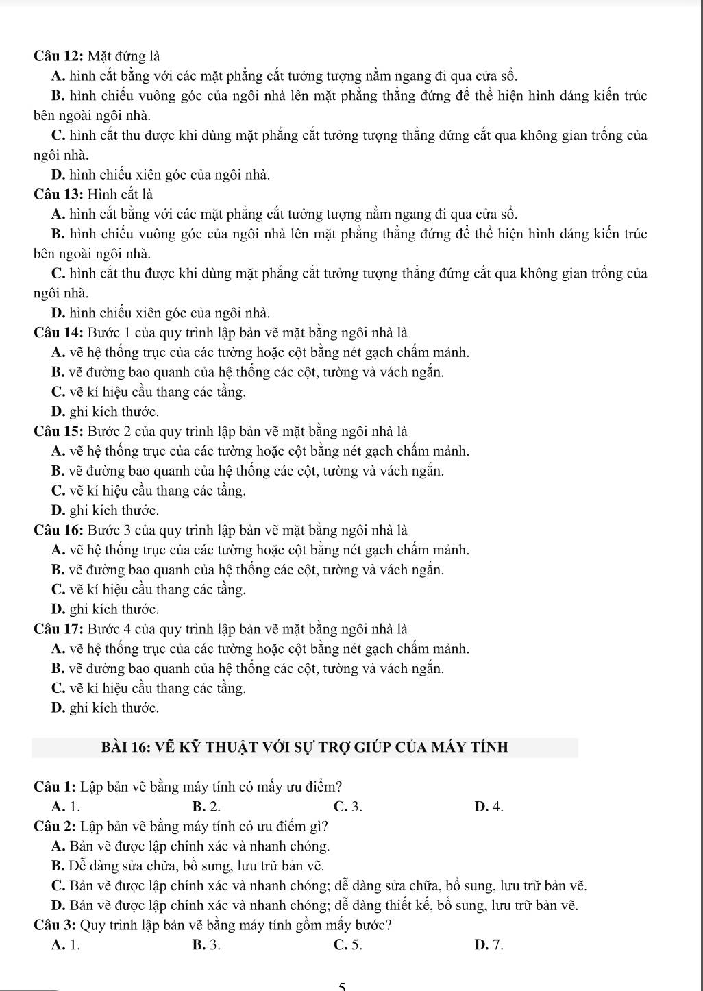 Mặt đứng là
A. hình cắt bằng với các mặt phẳng cắt tưởng tượng nằm ngang đi qua cửa số.
B. hình chiếu vuông góc của ngôi nhà lên mặt phẳng thắng đứng để thể hiện hình dáng kiến trúc
bên ngoài ngôi nhà.
C. hình cắt thu được khi dùng mặt phẳng cắt tưởng tượng thẳng đứng cắt qua không gian trống của
ngôi nhà.
D. hình chiếu xiên góc của ngôi nhà.
Câu 13: Hình cắt là
A. hình cắt bằng với các mặt phẳng cắt tưởng tượng nằm ngang đi qua cửa số.
B. hình chiếu vuông góc của ngôi nhà lên mặt phẳng thắng đứng để thể hiện hình dáng kiến trúc
bên ngoài ngôi nhà.
C. hình cắt thu được khi dùng mặt phẳng cắt tưởng tượng thẳng đứng cắt qua không gian trống của
ngôi nhà.
D. hình chiếu xiên góc của ngôi nhà.
Câu 14: Bước 1 của quy trình lập bản vẽ mặt bằng ngôi nhà là
A. vẽ hệ thống trục của các tường hoặc cột bằng nét gạch chấm mảnh.
B. vẽ đường bao quanh của hệ thống các cột, tường và vách ngắn.
C. vẽ kí hiệu cầu thang các tầng.
D. ghi kích thước.
Câu 15: Bước 2 của quy trình lập bản vẽ mặt bằng ngôi nhà là
A. vẽ hệ thống trục của các tường hoặc cột bằng nét gạch chấm mảnh.
B. vẽ đường bao quanh của hệ thống các cột, tường và vách ngắn.
C. vẽ kí hiệu cầu thang các tầng.
D. ghi kích thước.
Câu 16: Bước 3 của quy trình lập bản vẽ mặt bằng ngôi nhà là
A. vẽ hệ thống trục của các tường hoặc cột bằng nét gạch chấm mảnh.
B. vẽ đường bao quanh của hệ thống các cột, tường và vách ngắn.
C. vẽ kí hiệu cầu thang các tầng.
D. ghi kích thước.
Câu 17: Bước 4 của quy trình lập bản vẽ mặt bằng ngôi nhà là
A. vẽ hệ thống trục của các tường hoặc cột bằng nét gạch chấm mảnh.
B. vẽ đường bao quanh của hệ thống các cột, tường và vách ngắn.
C. vẽ kí hiệu cầu thang các tầng.
D. ghi kích thước.
bài 16: vẽ kỹ thuật với sự trợ giúp của máy tính
Câu 1: Lập bản vẽ bằng máy tính có mấy ưu điểm?
A. 1. B. 2. C. 3. D. 4.
Câu 2: Lập bản vẽ bằng máy tính có ưu điểm gì?
A. Bản vẽ được lập chính xác và nhanh chóng.
B. Dễ dàng sửa chữa, bổ sung, lưu trữ bản vẽ.
C. Bản vẽ được lập chính xác và nhanh chóng; dễ dàng sửa chữa, bổ sung, lưu trữ bản vẽ.
D. Bản vẽ được lập chính xác và nhanh chóng; dễ dàng thiết kế, bổ sung, lưu trữ bản vẽ.
Câu 3: Quy trình lập bản vẽ bằng máy tính gồm mấy bước?
A. 1. B. 3. C. 5. D. 7.
5