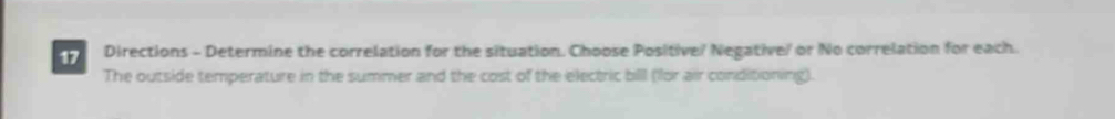 Directions - Determine the correlation for the situation. Choose Positive/ Negative/ or No correlation for each. 
The outside temperature in the summer and the cost of the electric bill (lor air conditioning).