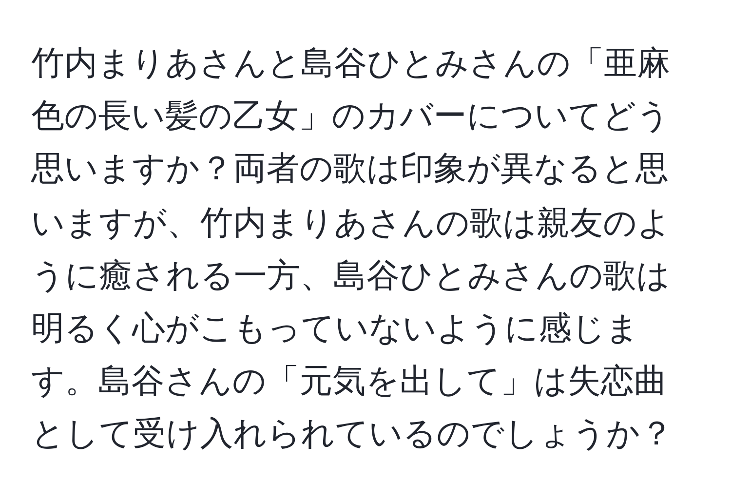 竹内まりあさんと島谷ひとみさんの「亜麻色の長い髪の乙女」のカバーについてどう思いますか？両者の歌は印象が異なると思いますが、竹内まりあさんの歌は親友のように癒される一方、島谷ひとみさんの歌は明るく心がこもっていないように感じます。島谷さんの「元気を出して」は失恋曲として受け入れられているのでしょうか？