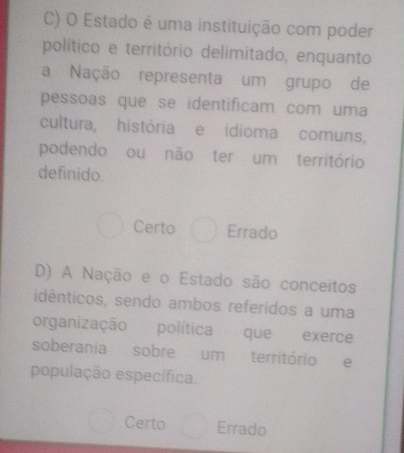 Estado é uma instituição com poder
político e território delimitado, enquanto
a Nação representa um grupo de
pessoas que se identificam com uma
cultura, história e idioma comuns,
podendo ou não ter um território
definido.
Certo Errado
D) A Nação e o Estado são conceitos
idênticos, sendo ambos referídos a uma
organização política que exerce
soberania sobre um território e
população específica.
Certo Errado