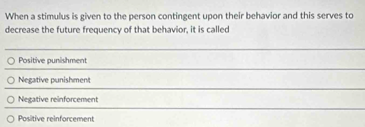 When a stimulus is given to the person contingent upon their behavior and this serves to
decrease the future frequency of that behavior, it is called
Positive punishment
Negative punishment
Negative reinforcement
Positive reinforcement