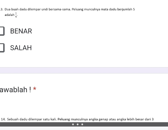 Dua buah dadu dilempar undi bersama-sama. Peluang munculnya mata dadu berjumlah 5
adalah  1/9 .
BENAR
SALAH
awablah ! *
14. Sebuah dadu dilempar satu kali. Peluang munculnya angka genap atau angka lebih besar dari 3