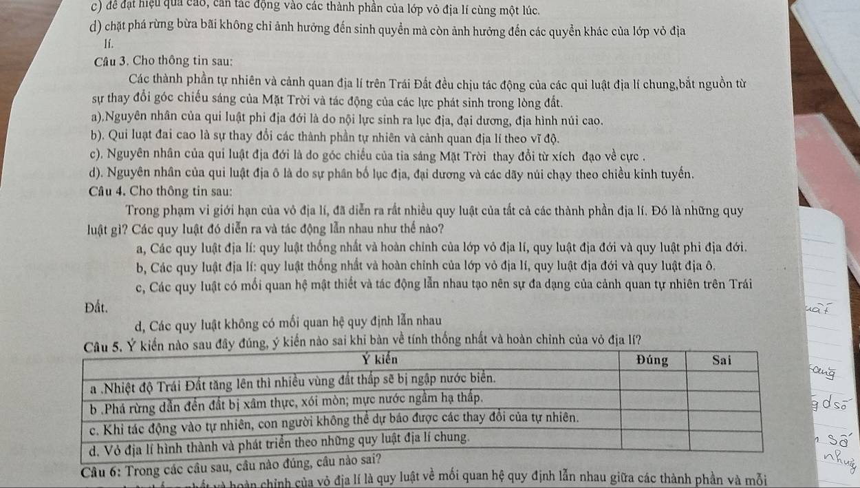 c) để đạt hiệu qua cao, căn tác động vào các thành phần của lớp vỏ địa lí cùng một lúc.
d) chặt phá rừng bừa bãi không chỉ ảnh hưởng đến sinh quyền mà còn ảnh hưởng đến các quyền khác của lớp vỏ địa
Ií.
Câu 3. Cho thông tin sau:
Các thành phần tự nhiên và cảnh quan địa lí trên Trái Đất đều chịu tác động của các qui luật địa lí chung,bắt nguồn từ
sự thay đổi góc chiếu sáng của Mặt Trời và tác động của các lực phát sinh trong lòng đất.
a).Nguyên nhân của qui luật phi địa đới là do nội lực sinh ra lục địa, đại dương, địa hình núi cao.
b). Qui luạt đai cao là sự thay đổi các thành phần tự nhiên và cảnh quan địa lí theo vĩ độ.
c). Nguyên nhân của qui luật địa đới là do góc chiều của tia sáng Mặt Trời thay đổi từ xích đạo về cực .
d). Nguyên nhân của qui luật địa ô là do sự phân bố lục địa, đại dương và các dãy núi chạy theo chiều kinh tuyến.
Câu 4. Cho thông tin sau:
Trong phạm vi giới hạn của vỏ địa lí, đã diễn ra rắt nhiều quy luật của tất cả các thành phần địa lí. Đó là những quy
luật gì? Các quy luật đó diễn ra và tác động lẫn nhau như thế nào?
a, Các quy luật địa lí: quy luật thống nhất và hoàn chỉnh của lớp vỏ địa lí, quy luật địa đới và quy luật phi địa đới.
b, Các quy luật địa lí: quy luật thống nhất và hoàn chỉnh của lớp vỏ địa lí, quy luật địa đới và quy luật địa ô.
c, Các quy luật có mối quan hệ mật thiết và tác động lẫn nhau tạo nên sự đa dạng của cảnh quan tự nhiên trên Trái
Đất.
d, Các quy luật không có mối quan hệ quy định lẫn nhau
u đây đúng, ý kiến nào sai khi bàn về tính thống nhất và hoàn chỉnh của vỏ địa lí?
Câu 6: Trong các cầu sau, câu nào đú
n hoàn chỉnh của vô địa lí là quy luật về mối quan hệ quy định lẫn nhau giữa các thành phần và mỗi