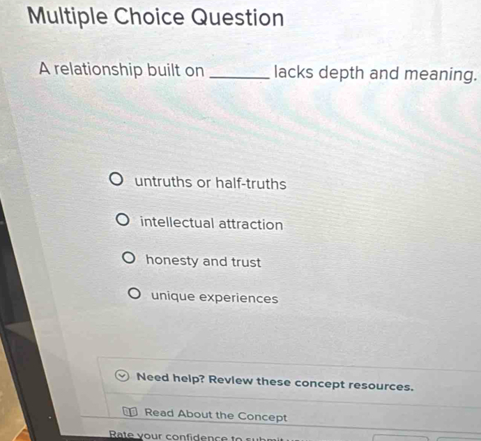 relationship built on _lacks depth and meaning.
untruths or half-truths
intellectual attraction
honesty and trust
unique experiences
Need help? Revlew these concept resources.
Read About the Concept
Rate your confidence