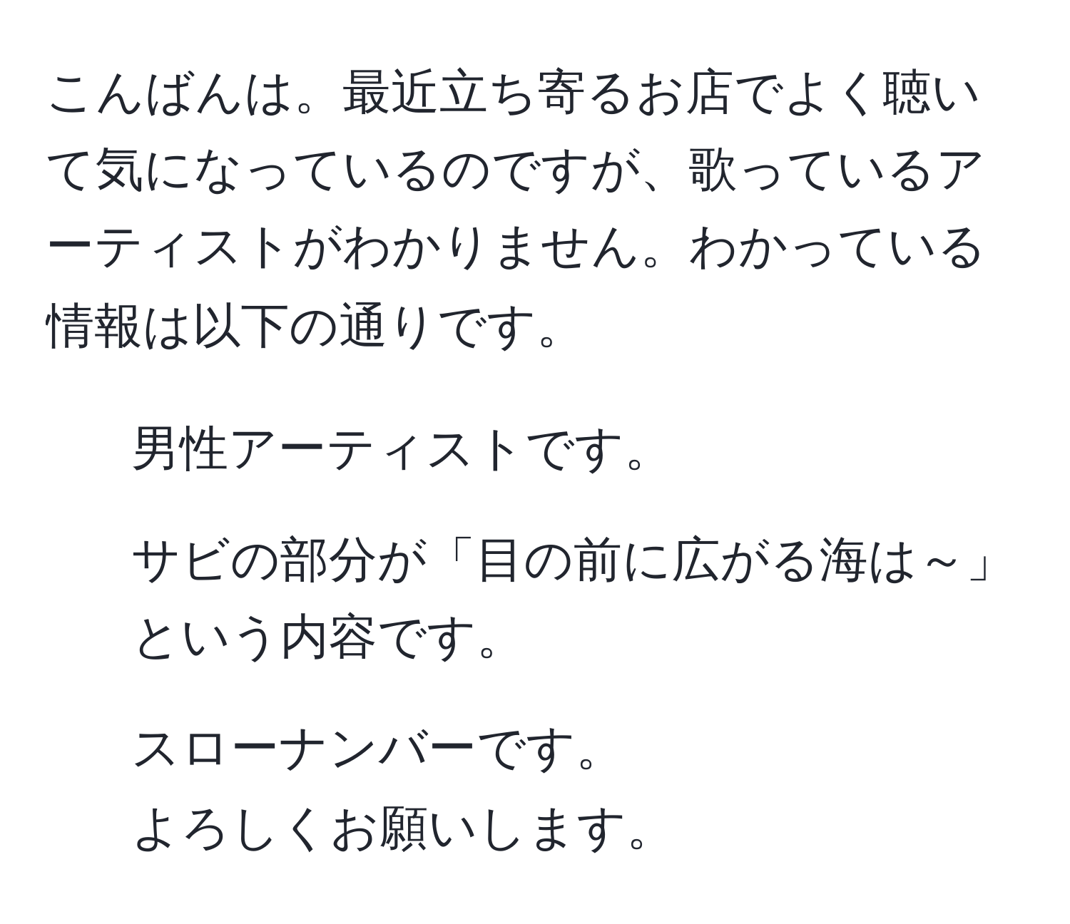 こんばんは。最近立ち寄るお店でよく聴いて気になっているのですが、歌っているアーティストがわかりません。わかっている情報は以下の通りです。  
- 男性アーティストです。  
- サビの部分が「目の前に広がる海は～」という内容です。  
- スローナンバーです。  
よろしくお願いします。