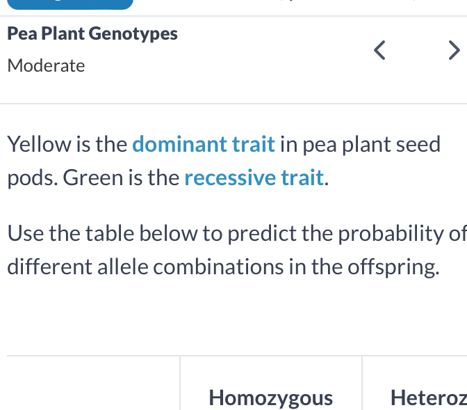 Pea Plant Genotypes 
Moderate 
Yellow is the dominant trait in pea plant seed 
pods. Green is the recessive trait. 
Use the table below to predict the probability of 
different allele combinations in the offspring. 
Homozygous Heteroz