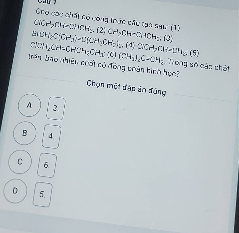 Cầu 1
Cho các chất có công thức cấu tạo sau: (1)
Cl0 BrCH_2C(CH_3)=C(CH_2CH_3)_2;(4) ClCH_2CH=CHCH_3; (2)CH_2CH=CHCH_3;(3)
H_2CH=CHCH_2CH_3;(6)(CH_3)_2C=CH_2 ClCH_2CH=CH_2;(5). Trong số các chất
trên, bao nhiêu chất có đồng phân hình học?
Chọn một đáp án đúng
A 3.
B 4.
C 6.
D 5.