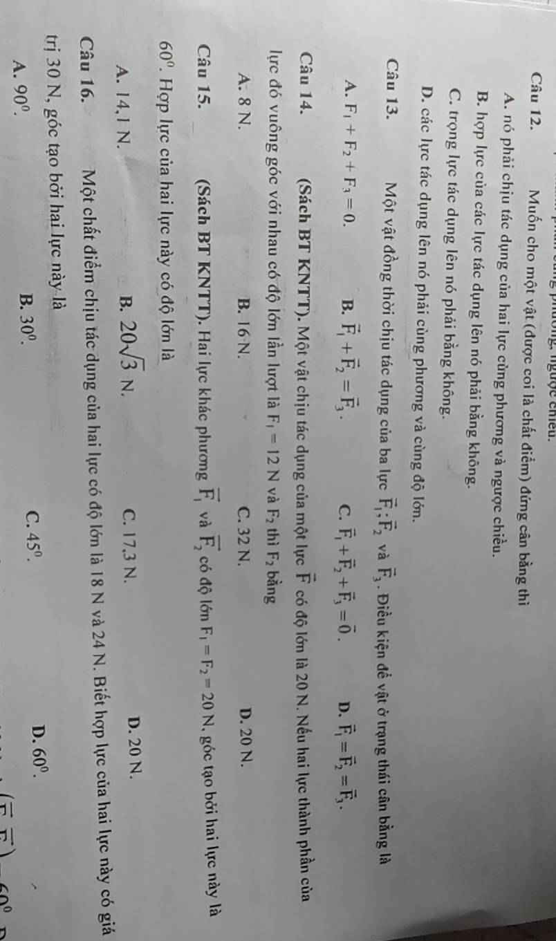 ngượe eneu.
Câu 12. Muốn cho một vật (được coi là chất điểm) đứng cân bằng thì
A. nó phải chịu tác dụng của hai lực cùng phương và ngược chiều.
B. hợp lực của các lực tác dụng lên nó phải bằng không.
C. trọng lực tác dụng lên nó phải bằng không.
D. các lực tác dụng lên nó phải cùng phương và cùng độ lớn.
Câu 13. Một vật đồng thời chịu tác dụng của ba lực vector F_1;vector F_2 và vector F_3. Điều kiện để vật ở trạng thái cân bằng là
A. F_1+F_2+F_3=0. B. vector F_1+vector F_2=vector F_3. C. vector F_1+vector F_2+vector F_3=vector 0. D. vector F_1=vector F_2=vector F_3.
Câu 14.  (Sách BT KNTT). Một vật chịu tác dụng của một lực vector F có độ lớn là 20 N. Nếu hai lực thành phần của
lực đó vuông góc với nhau có độ lớn lần lượt là F_1=12N và F_2 thì F_2 bàng
A. 8 N. B. 16 N. C. 32 N. D. 20 N.
Câu 15. (Sách BT KNTT). Hai lực khác phương overline F_1 và overline F_2 có độ lớn F_1=F_2=20N ,góc tạo bởi hai lực này là
60°. Hợp lực của hai lực này có độ lớn là
A. 14,1 N. B. 20sqrt(3)N. C. 17,3 N. D. 20 N.
Câu 16. Một chất điểm chịu tác dụng của hai lực có độ lớn là 18 N và 24 N. Biết hợp lực của hai lực này có giá
trị 30 N, góc tạo bởi hai lực này là
A. 90^0.
B. 30^0. C. 45^0. D. 60^0.
(vector rvector r) 60°