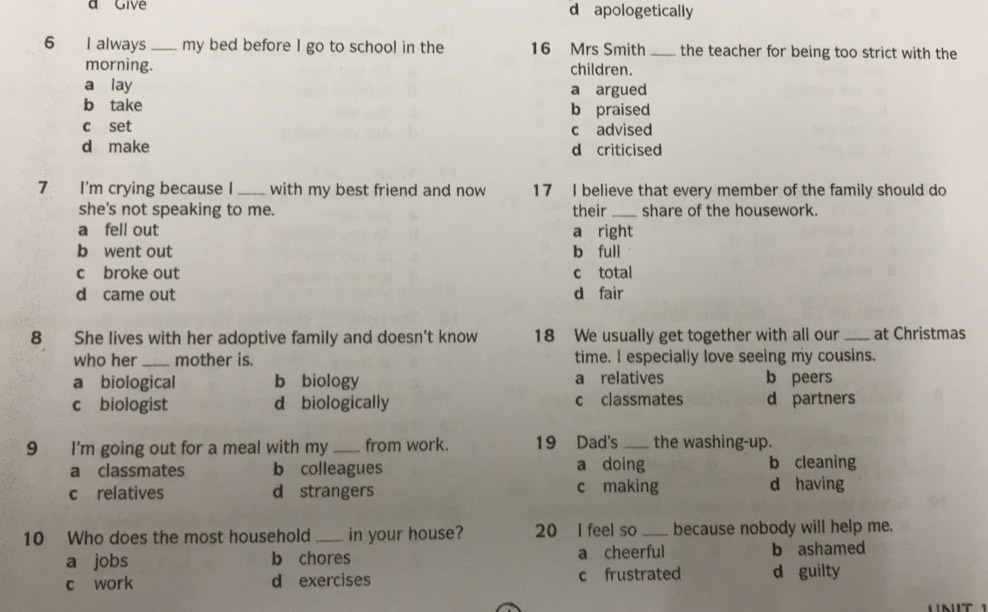 a Give d apologetically
6 I always _my bed before I go to school in the 16 Mrs Smith_ the teacher for being too strict with the
morning. children.
a lay a argued
b take b praised
c set c advised
d make d criticised
7 I'm crying because I _with my best friend and now 17 I believe that every member of the family should do
she's not speaking to me. their_ share of the housework.
a fell out a right
b went out b full
c broke out c total
d came out d fair
8 She lives with her adoptive family and doesn't know 18 We usually get together with all our _at Christmas
who her_ mother is. time. I especially love seeing my cousins.
a biological b biology a relatives b peers
c biologist d biologically c classmates d partners
9 I'm going out for a meal with my _from work. 19 Dad's _the washing-up.
a classmates b colleagues a doing b cleaning
c relatives d strangers c making d having
10 Who does the most household _in your house? 20 I feel so _because nobody will help me.
a jobs b chores a cheerful b ashamed
c work d exercises c frustrated d guilty