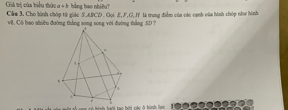 Giá trị của biểu thức a+b bằng bao nhiêu? 
Câu 3. Cho hình chóp tứ giác S. ABCD. Gọi E, F, G, H là trung điểm của các cạnh của hình chóp như hình 
vẽ. Có bao nhiêu đường thẳng song song với đường thẳng SD? 
của một tổ ong có hình lưới tao bởi các ô hình lục