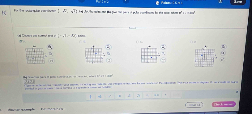 Points: 0.5 of 1 Save
For the rectangular coordinates (-sqrt(2),-sqrt(2)) , (a) plot the point and (b) give two pairs of polar coordinates for the point, where 0° s0<360°. 
(a) Choose the correct plot of (-sqrt(2),-sqrt(2)) below
B.
D.

.
(b) Give two pairs of polar coordinates for the point, where 0° ≤ 0<360°
(2,)(2,)
(Type an ordered pair. Simplity your answer, including any radicals. Use integers or fractions for any numbers in the expression. Type your answer in degrees. Do not include the degree
symbol in your answer. Use a comma to separate answers as needed
 8/3  = □ /□   2° * sqrt(a) sqrt[4](a) s, (0,0) +
View an example Get more help - Clear all Check answer