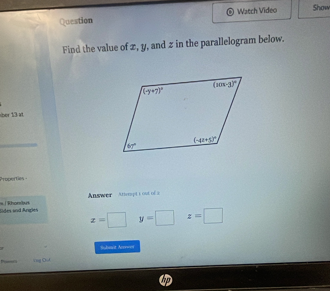 Watch Video Show
Question
Find the value of x, y, and z in the parallelogram below.
ber 13 at
Properties ·
Answer Attempt 1 out of 2
m / Rhombus
Sides and Angles
x=
y=□ z=□
af
Submit Answer
Powers Lag Out