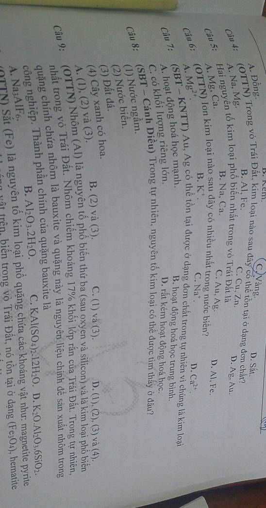 Kem
A. Đồng.
C Vàng. D. Sắt.
Câu 4: (OTTN) Trong vỏ Trái Đất, kim loại nào sau đây có thể tồn tại ở dạng đơn chất?
B. Al, Fe. C. Cu, Zn. D. Ag, Au.
A. Na, Mg.
Câu 5: Hai nguyên tố kim loại phố biến nhất trong vô Trái Đất là
B. Na, Ca.
C. Au, Ag.
A. Mg, Ca. D. Al, Fe.
B. K⁺.
Câu 6: (OTTN) Ion kim loại nào sau dây có nhiều nhất trong nước biển?
A. Mg²†.
C. Na⁺ . D. Ca^(2+).
Câu 7: (SBT - KNTT) Au, Ag có thể tồn tại được ở dạng đơn chất trong tự nhiên vì chúng là kim loại
A. hoạt động hoá học mạnh.
B. hoạt động hoá học trung bình.
C. có khối lượng riêng lớn.
D. rất kém hoạt động hoá học.
Câu 8:
:(SBT - Cánh Diều) Trong tự nhiên, nguyên tố kim loại có thể được tìm thấy ở đâu?
(1) Nước ngầm.
(2) Nước biển.
(3) Đất đá.
(4) Cây xanh có hoa.
A. (1), (2) và (3). B. (2) và (3). C. (1) và (3). D. (1), (2), (3) và (4).
Câu 9:  (OTTN) Nhôm (Al) là nguyên tố phố biến thứ ba (sau oxyen và silicon) và là kim loại phổ biển
nhất trong vỏ Trái Đất. Nhôm chiếm khoảng 17% khối lớp rắn của Trái Đất. Trong tự nhiên,
quặng chính chứa nhôm là bauxite và quặng này là nguyên liệu chính để sản xuất nhôm trong
công nghiệp. Thành phần chính của quặng bauxite là
B. Al_2O_3.2H_2O. C. KAl(SO_4)_2.12H_2O.. D. K_2O.Al_2O_3.6SiO_2.
A. Na3AlF6.
N a y) Sắt (Fe) là nguyên tố kim loại phố quặng chứa các khoáng vật như: magnetite pyrite
v ậ t trên, biến trong vỏ Trái Đất, nó tồn tại ở dạng (Fe_3O_4) , hematite
