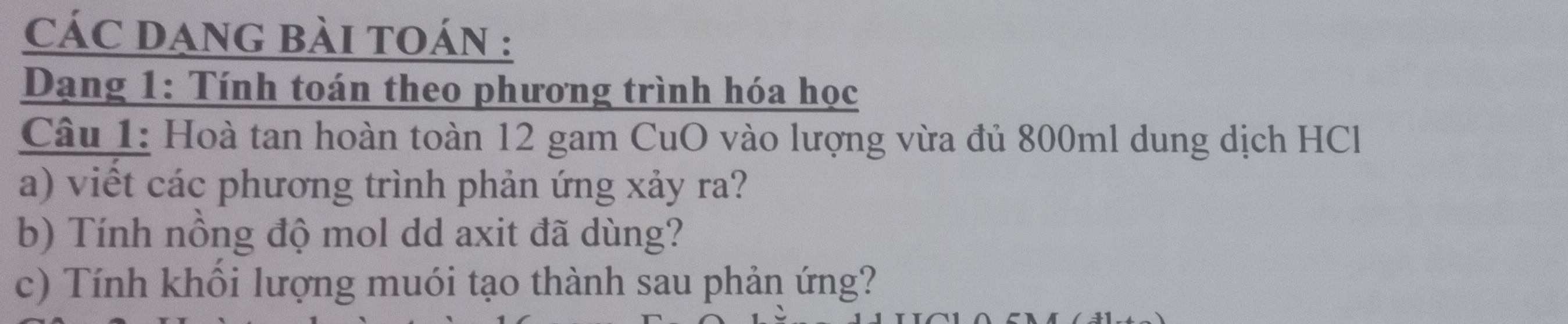 CÁC DANG BÀI TOÁN : 
Dạng 1: Tính toán theo phương trình hóa học 
Câu 1: Hoà tan hoàn toàn 12 gam CuO vào lượng vừa đủ 800ml dung dịch HCl 
a) viết các phương trình phản ứng xảy ra? 
b) Tính nồng độ mol dd axit đã dùng? 
c) Tính khối lượng muói tạo thành sau phản ứng?