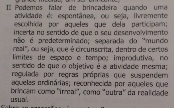 II Podemos falar de brincadeira quando uma
atividade é: espontânea, ou seja, livremente
escolhida por aqueles que dela participam;
incerta no sentido de que o seu desenvolvimento
não é predeterminado; separada do “mundo
real'', ou seja, que é circunscrita, dentro de certos
limites de espaço e tempo; improdutiva, no
sentido de que o objetivo é a atividade mesma;
regulada por regras próprias que suspendem
aquelas ordinárias; reconhecida por aqueles que
brincam como “irreal”, como “outra” da realidade
usual.