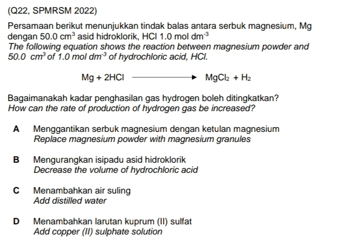 (Q22, SPMRSM 2022)
Persamaan berikut menunjukkan tindak balas antara serbuk magnesium, Mg
dengan 50.0cm^3 asid hidroklorik, HCI 1 1.0moldm^(-3)
The following equation shows the reaction between magnesium powder and
50.0cm^3 of 1.0moldm^(-3) of hydrochloric acid, HCl.
Mg+2HCl to MgCl_2+H_2
Bagaimanakah kadar penghasilan gas hydrogen boleh ditingkatkan?
How can the rate of production of hydrogen gas be increased?
A Menggantikan serbuk magnesium dengan ketulan magnesium
Replace magnesium powder with magnesium granules
B Mengurangkan isipadu asid hidroklorik
Decrease the volume of hydrochloric acid
C Menambahkan air suling
Add distilled water
D Menambahkan larutan kuprum (II) sulfat
Add copper (II) sulphate solution