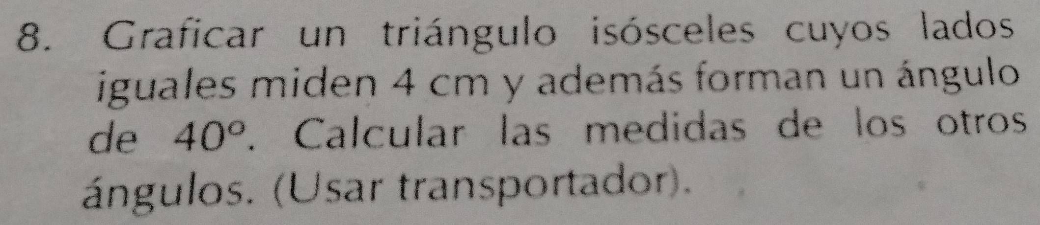 Graficar un triángulo isósceles cuyos lados 
iguales miden 4 cm y además forman un ángulo 
de 40°. Calcular las medidas de los otros 
ángulos. (Usar transportador).