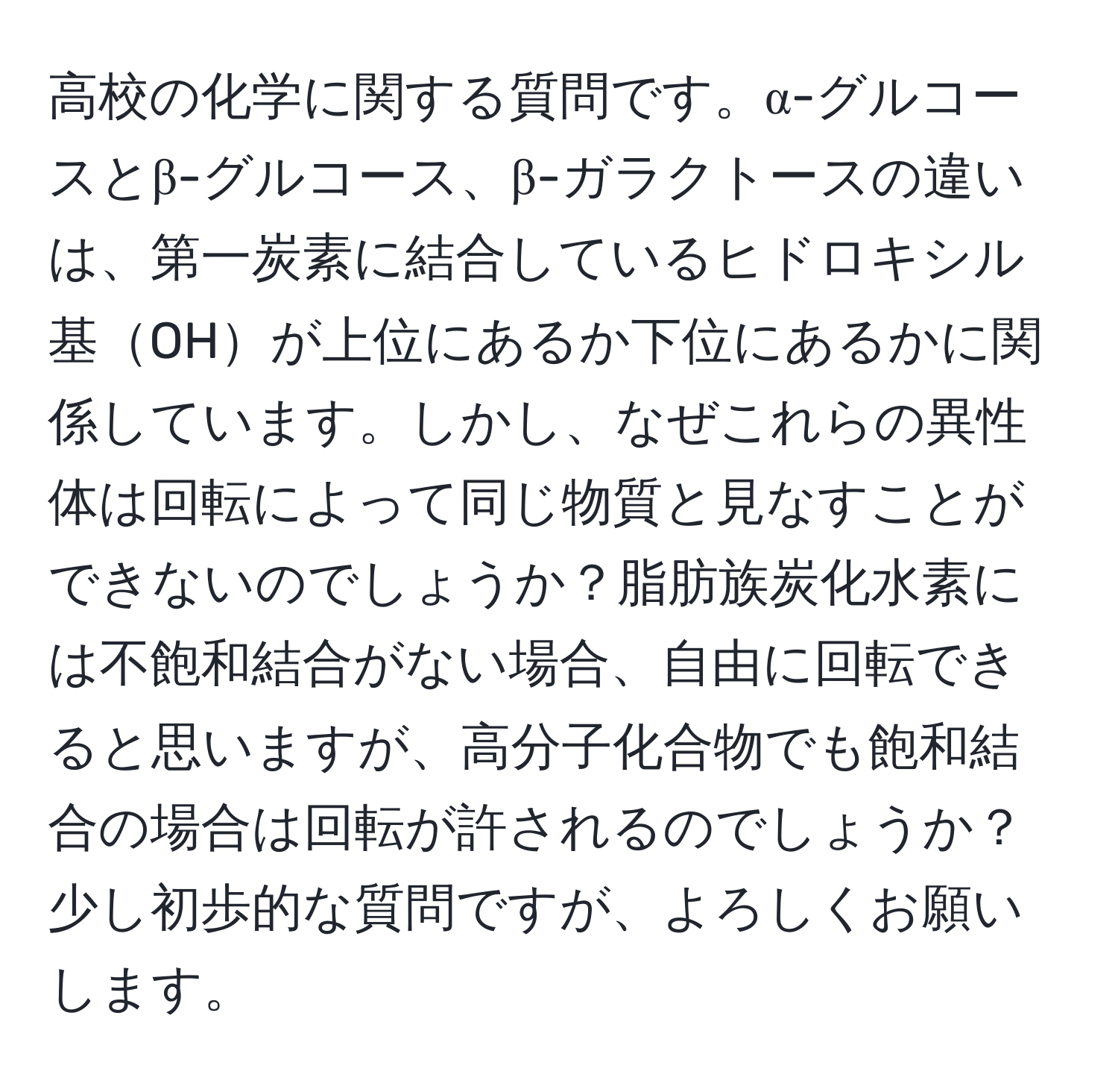 高校の化学に関する質問です。α-グルコースとβ-グルコース、β-ガラクトースの違いは、第一炭素に結合しているヒドロキシル基OHが上位にあるか下位にあるかに関係しています。しかし、なぜこれらの異性体は回転によって同じ物質と見なすことができないのでしょうか？脂肪族炭化水素には不飽和結合がない場合、自由に回転できると思いますが、高分子化合物でも飽和結合の場合は回転が許されるのでしょうか？少し初歩的な質問ですが、よろしくお願いします。