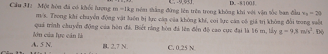 -9,95J. D. -8100J.
Câu 31: Một hòn đá có khối lượng m=1kg ném thẳng đứng lên trên trong không khí với vận tốc ban đầu v_0=20
m/s. Trong khi chuyển động vật luôn bị lực cản của không khí, coi lực cản có giá trị không đổi trong suốt
quá trình chuyển động của hòn đá. Biết rằng hòn đá lên đến độ cao cực đại là 16 m, lấy g=9,8m/s^2 Độ
lớn của lực cản là
A. 5 N. B. 2.7 N. C. 0,25 N.