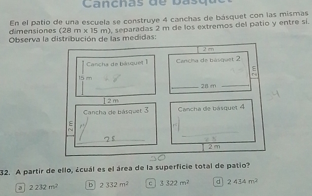 Canchas de basquc
En el patio de una escuela se construye 4 canchas de básquet con las mismas
dimensiones (28m* 15m) , separadas 2 m de los extremos del patio y entre sí.
Observa la distribución de las medidas:
2 m
Cancha de básquet 1 Cancha de básquet 2

15 m
_ 28 m _
I 2m
Cancha de básquet 3 Cancha de básquet 4
E 1
N
_
2 m
32. A partir de ello, ¿cuál es el área de la superficie total de patio?
a 2232m^2 b 2332m^2 C 3322m^2 d 2434m^2