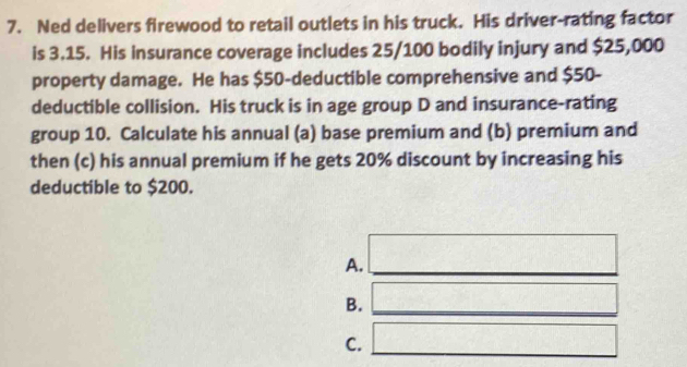 Ned delivers firewood to retail outlets in his truck. His driver-rating factor
is 3.15. His insurance coverage includes 25/100 bodily injury and $25,000
property damage. He has $50 -deductible comprehensive and $50 -
deductible collision. His truck is in age group D and insurance-rating
group 10. Calculate his annual (a) base premium and (b) premium and
then (c) his annual premium if he gets 20% discount by increasing his
deductible to $200.
A. □
B. _ 
C. □