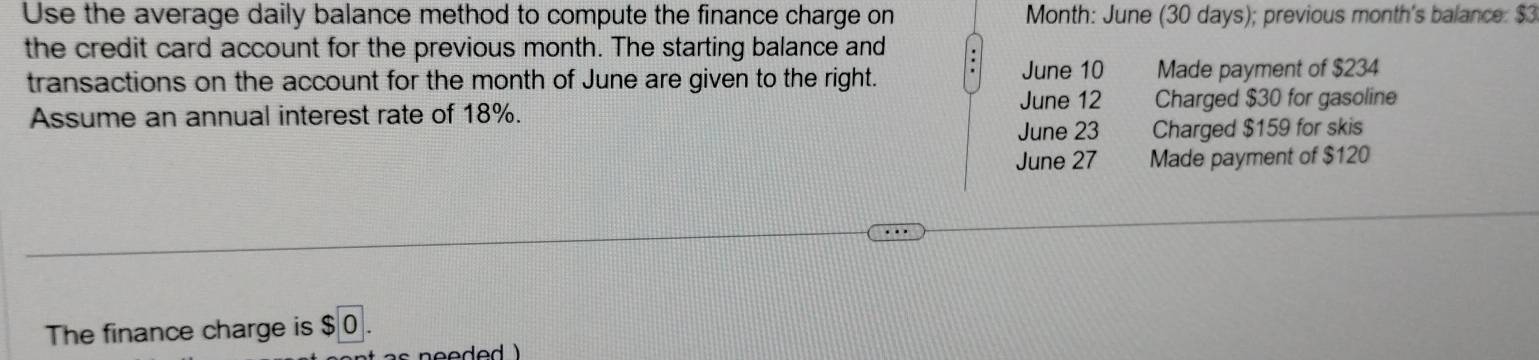 Use the average daily balance method to compute the finance charge on Month : June (30 days); previous month's balance: $3
the credit card account for the previous month. The starting balance and
June 10
transactions on the account for the month of June are given to the right. Made payment of $234
June 12
Assume an annual interest rate of 18%. Charged $30 for gasoline
June 23 Charged $159 for skis
June 27 Made payment of $120
The finance charge is $ 0