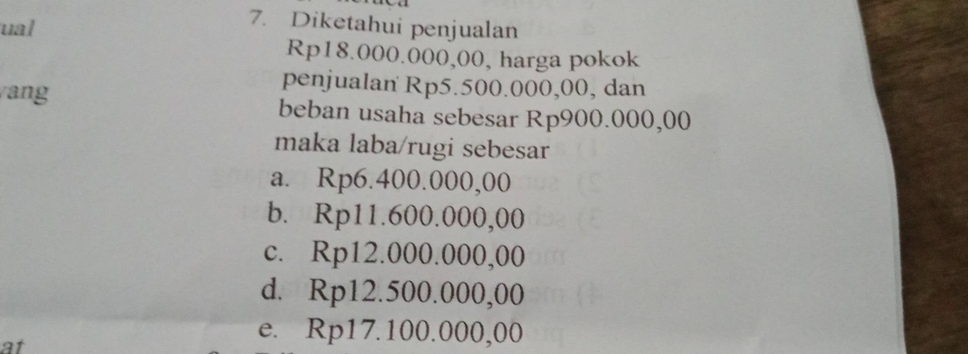 ual
7. Diketahui penjualan
Rp18.000.000,00, harga pokok
ang
penjualan Rp5.500.000,00, dan
beban usaha sebesar Rp900.000,00
maka laba/rugi sebesar
a. Rp6.400.000,00
b. Rp11.600.000,00
c. Rp12.000.000,00
d. Rp12.500.000,00
at
e. Rp17.100.000,00