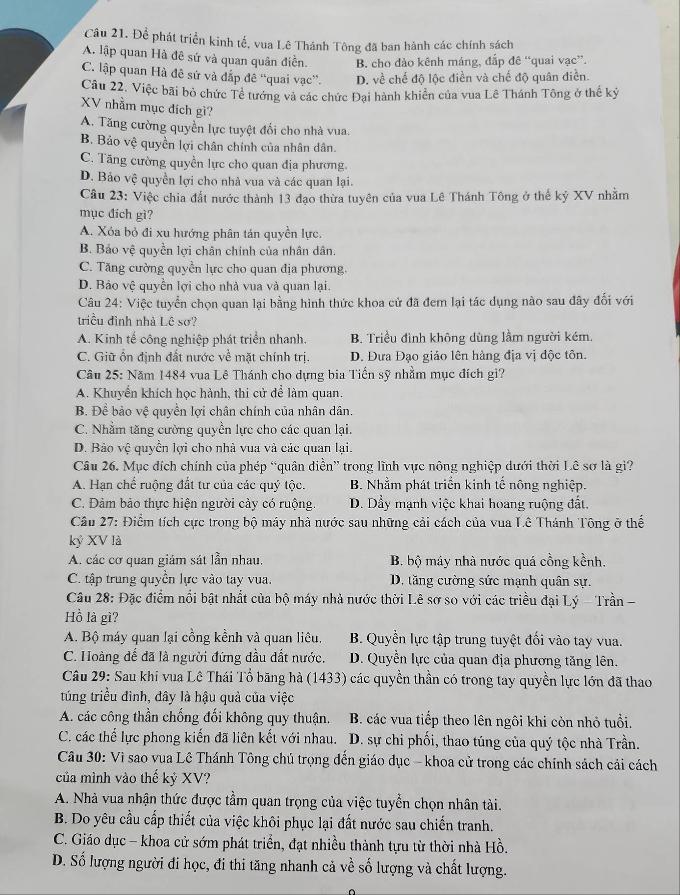 Để phát triển kinh tế, vua Lê Thánh Tông đã ban hành các chính sách
A. lập quan Hà đê sứ và quan quân điền. B. cho đào kênh máng, đắp đê “quai vạc”.
C. lập quan Hà đê sứ và đắp đê “quai vạc”. D. về chế độ lộc điền và chế độ quân điền.
Câu 22. Việc bãi bỏ chức Tể tướng và các chức Đại hành khiển của vua Lê Thánh Tông ở thế kỷ
XV nhằm mục đích gì?
A. Tăng cường quyền lực tuyệt đối cho nhà vua.
B. Bảo vệ quyền lợi chân chính của nhân dân.
C. Tăng cường quyền lực cho quan địa phương.
D. Bảo vệ quyền lợi cho nhà vua và các quan lại.
Câu 23: Việc chia đất nước thành 13 đạo thừa tuyên của vua Lê Thánh Tông ở thế kỷ XV nhằm
mục đích gì?
A. Xóa bỏ đi xu hướng phân tán quyền lực.
B. Bảo vệ quyền lợi chân chính của nhân dân.
C. Tăng cường quyền lực cho quan địa phương.
D. Bảo vệ quyền lợi cho nhà vua và quan lại.
Câu 24: Việc tuyển chọn quan lại bằng hình thức khoa cử đã đem lại tác dụng nào sau đây đối với
triều đình nhà Lê sơ?
A. Kinh tế công nghiệp phát triển nhanh. B. Triều đình không dùng lầm người kém.
C. Giữ ổn định đất nước về mặt chính trị. D. Đưa Đạo giáo lên hàng địa vị độc tôn.
Câu 25: Năm 1484 vua Lê Thánh cho dựng bia Tiến sỹ nhằm mục đích gì?
A. Khuyến khích học hành, thi cử để làm quan.
B. Để bảo vệ quyền lợi chân chính của nhân dân.
C. Nhằm tăng cường quyền lực cho các quan lại.
D. Bảo vệ quyền lợi cho nhà vua và các quan lại.
Câu 26. Mục đích chính của phép “quân điền” trong lĩnh vực nông nghiệp dưới thời Lê sơ là gì?
A. Hạn chế ruộng đất tư của các quý tộc. B. Nhằm phát triển kinh tế nông nghiệp.
C. Đảm bảo thực hiện người cày có ruộng. D. Đẩy mạnh việc khai hoang ruộng đất.
Câu 27: Điểm tích cực trong bộ máy nhà nước sau những cải cách của vua Lê Thánh Tông ở thế
kỷ XV là
A. các cơ quan giám sát lẫn nhau. B. bộ máy nhà nước quá cồng kềnh.
C. tập trung quyền lực vào tay vua. D. tăng cường sức mạnh quân sự.
Câu 28: Đặc điểm nổi bật nhất của bộ máy nhà nước thời Lê sơ so với các triều đại Lý - Trần
Hồ là gì?
A. Bộ máy quan lại cồng kềnh và quan liêu. B. Quyền lực tập trung tuyệt đối vào tay vua.
C. Hoàng đế đã là người đứng đầu đất nước. D. Quyền lực của quan địa phương tăng lên.
Câu 29: Sau khi vua Lê Thái Tổ băng hà (1433) các quyền thần có trong tay quyền lực lớn đã thao
túng triều đình, đây là hậu quả của việc
A. các công thần chống đối không quy thuận. B. các vua tiếp theo lên ngôi khi còn nhỏ tuổi.
C. các thế lực phong kiến đã liên kết với nhau. D. sự chi phối, thao túng của quý tộc nhà Trần.
Câu 30: Vì sao vua Lê Thánh Tông chú trọng đến giáo dục - khoa cử trong các chính sách cải cách
của mình vào thế kỷ XV?
A. Nhà vua nhận thức được tầm quan trọng của việc tuyển chọn nhân tài.
B. Do yêu cầu cấp thiết của việc khôi phục lại đất nước sau chiến tranh.
C. Giáo dục - khoa cử sớm phát triển, đạt nhiều thành tựu từ thời nhà Hồ.
D. Số lượng người đi học, đi thi tăng nhanh cả về số lượng và chất lượng.