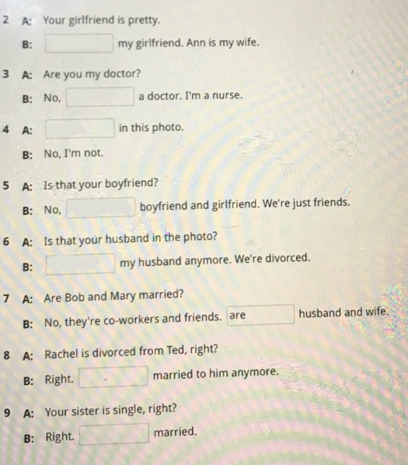 A: Your girlfriend is pretty.
B: my girlfriend. Ann is my wife.
3 A: Are you my doctor?
B: No, a doctor. I'm a nurse.
4 A: in this photo.
B: No, I'm not.
5 A: Is that your boyfriend?
B: No, boyfriend and girlfriend. We're just friends.
6 A: Is that your husband in the photo?
B: my husband anymore. We're divorced.
7 A: Are Bob and Mary married?
B: No, they're co-workers and friends. are husband and wife.
8 A: Rachel is divorced from Ted, right?
B: Right. married to him anymore.
9 A: Your sister is single, right?
B: Right. married.