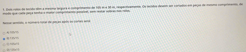 Dois rolos de tecido têm a mesma largura e comprimento de 105 m e 30 m, respectivamente. Os tecidos devem ser cortados em peças de mesmo comprimento, de
modo que cada peça tenha o maior comprimento possível, sem restar sobras nos rolos.
Nesse sentido, o número total de peças após os cortes será:
A) 105/15
B) 135/15
C) 105x15
D) 135x15